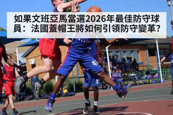 如果文班亞馬當選2026年最佳防守球員:法國蓋帽王將如何引領防守變革?
