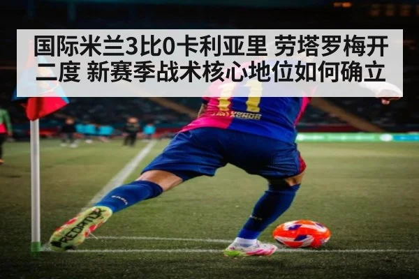 国际米兰3比0卡利亚里 劳塔罗梅开二度 新赛季战术核心地位如何确立